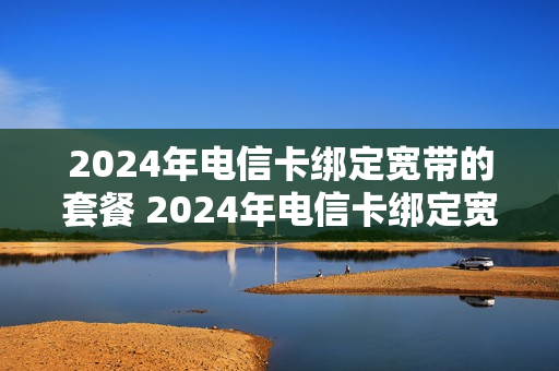 2024年电信卡绑定宽带的套餐 2024年电信卡绑定宽带的套餐有哪些