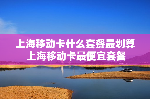 上海移动卡什么套餐最划算 上海移动卡最便宜套餐