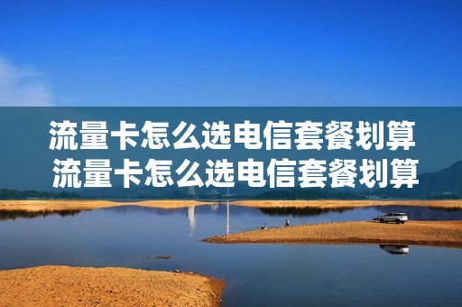 流量卡怎么选电信套餐划算 流量卡怎么选电信套餐划算呢