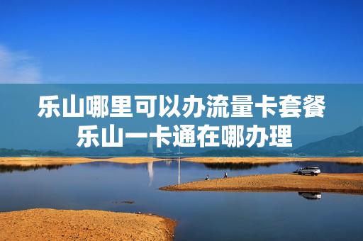 乐山哪里可以办流量卡套餐 乐山一卡通在哪办理