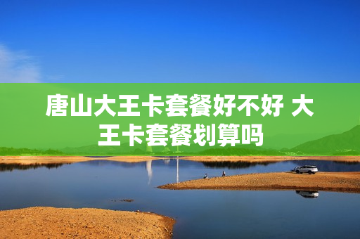 唐山大王卡套餐好不好 大王卡套餐划算吗