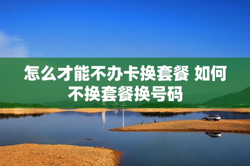 怎么才能不办卡换套餐 如何不换套餐换号码