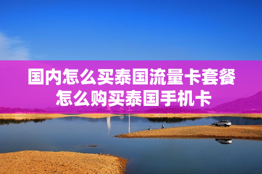 国内怎么买泰国流量卡套餐 怎么购买泰国手机卡