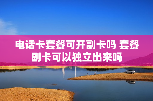 电话卡套餐可开副卡吗 套餐副卡可以独立出来吗