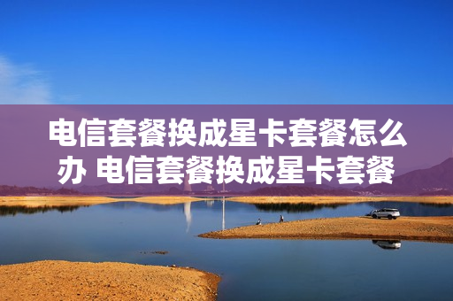 电信套餐换成星卡套餐怎么办 电信套餐换成星卡套餐怎么办理