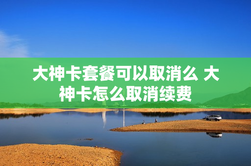 大神卡套餐可以取消么 大神卡怎么取消续费