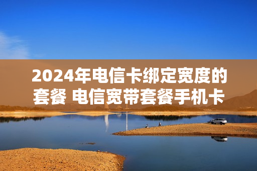 2024年电信卡绑定宽度的套餐 电信宽带套餐手机卡