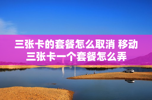 三张卡的套餐怎么取消 移动三张卡一个套餐怎么弄