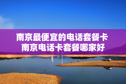 南京最便宜的电话套餐卡 南京电话卡套餐哪家好