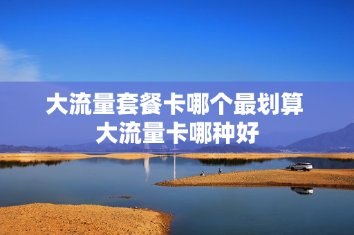 大流量套餐卡哪个最划算 大流量卡哪种好