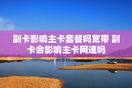副卡影响主卡套餐吗宽带 副卡会影响主卡网速吗