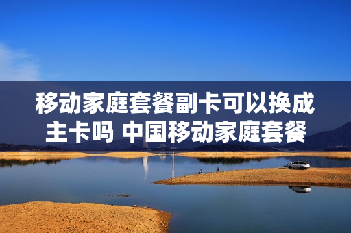 移动家庭套餐副卡可以换成主卡吗 中国移动家庭套餐副卡