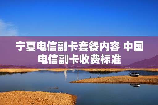 宁夏电信副卡套餐内容 中国电信副卡收费标准