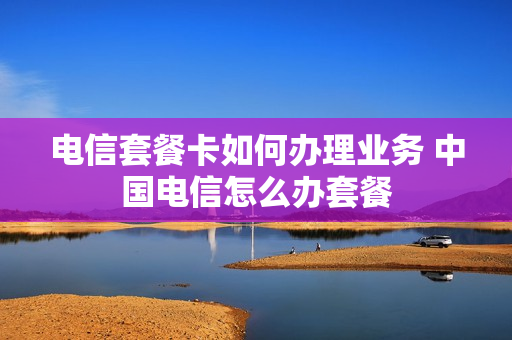 电信套餐卡如何办理业务 中国电信怎么办套餐