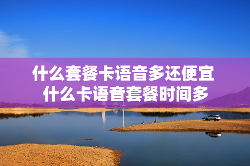 什么套餐卡语音多还便宜 什么卡语音套餐时间多