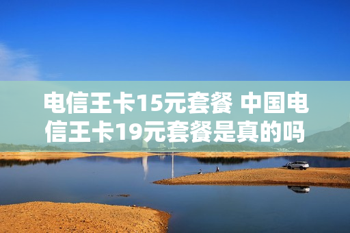 电信王卡15元套餐 中国电信王卡19元套餐是真的吗