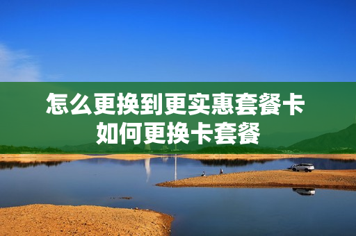 怎么更换到更实惠套餐卡 如何更换卡套餐