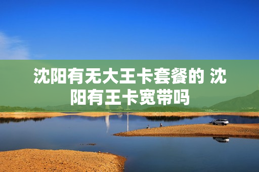 沈阳有无大王卡套餐的 沈阳有王卡宽带吗