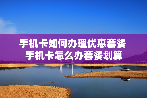 手机卡如何办理优惠套餐 手机卡怎么办套餐划算