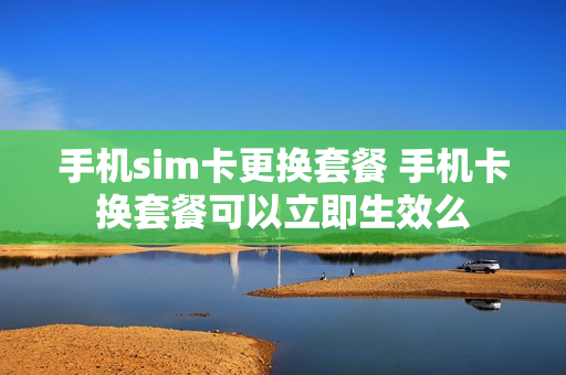 手机sim卡更换套餐 手机卡换套餐可以立即生效么