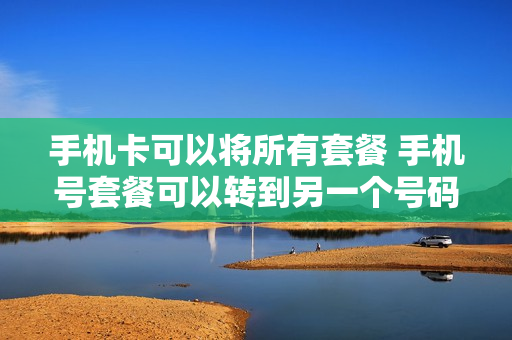 手机卡可以将所有套餐 手机号套餐可以转到另一个号码吗