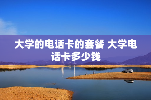 大学的电话卡的套餐 大学电话卡多少钱