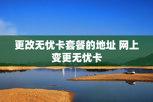 更改无忧卡套餐的地址 网上变更无忧卡