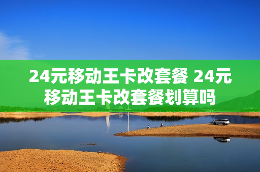 24元移动王卡改套餐 24元移动王卡改套餐划算吗