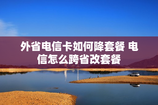外省电信卡如何降套餐 电信怎么跨省改套餐
