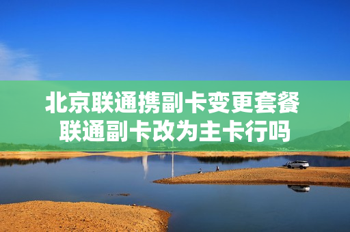 北京联通携副卡变更套餐 联通副卡改为主卡行吗