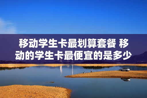 移动学生卡最划算套餐 移动的学生卡最便宜的是多少