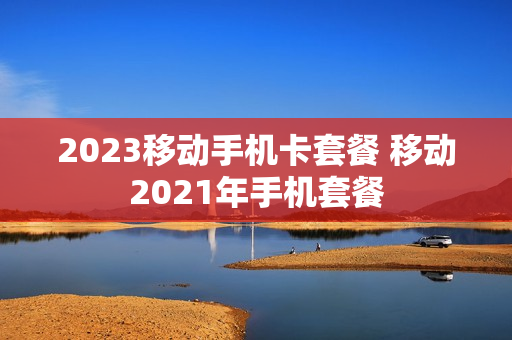 2023移动手机卡套餐 移动2021年手机套餐