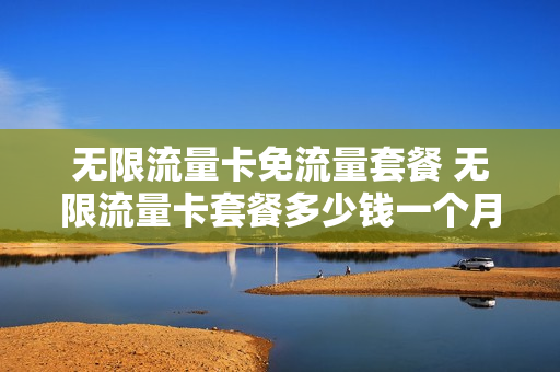 无限流量卡免流量套餐 无限流量卡套餐多少钱一个月