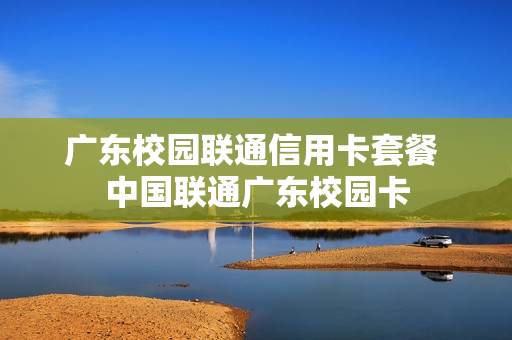 广东校园联通信用卡套餐 中国联通广东校园卡