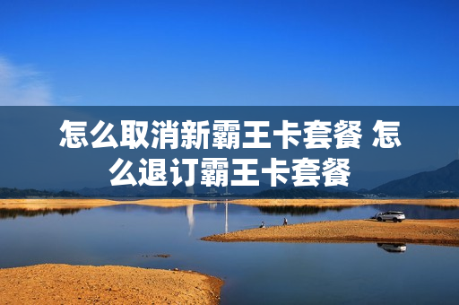 怎么取消新霸王卡套餐 怎么退订霸王卡套餐