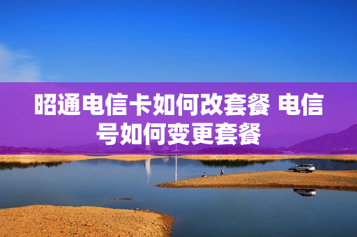 昭通电信卡如何改套餐 电信号如何变更套餐