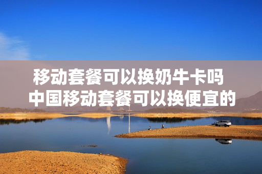 移动套餐可以换奶牛卡吗 中国移动套餐可以换便宜的吗