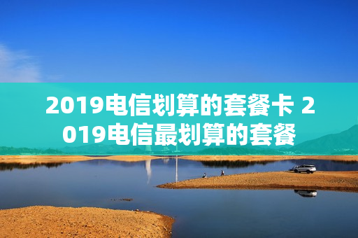 2019电信划算的套餐卡 2019电信最划算的套餐