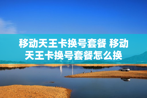 移动天王卡换号套餐 移动天王卡换号套餐怎么换