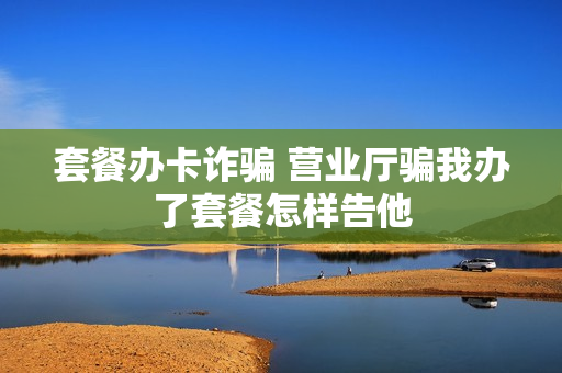 套餐办卡诈骗 营业厅骗我办了套餐怎样告他