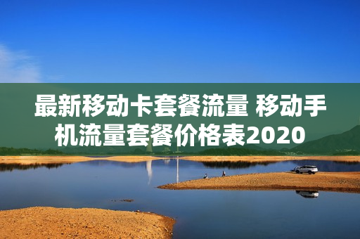 最新移动卡套餐流量 移动手机流量套餐价格表2020