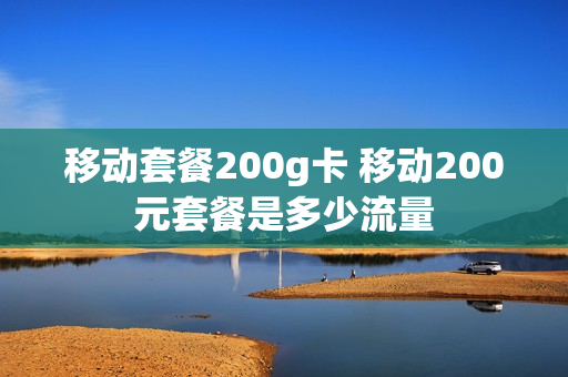 移动套餐200g卡 移动200元套餐是多少流量