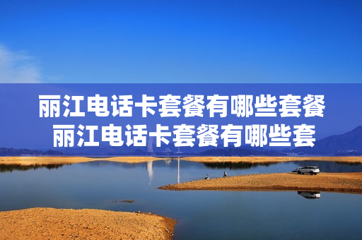 丽江电话卡套餐有哪些套餐 丽江电话卡套餐有哪些套餐的