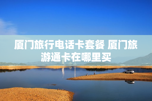 厦门旅行电话卡套餐 厦门旅游通卡在哪里买