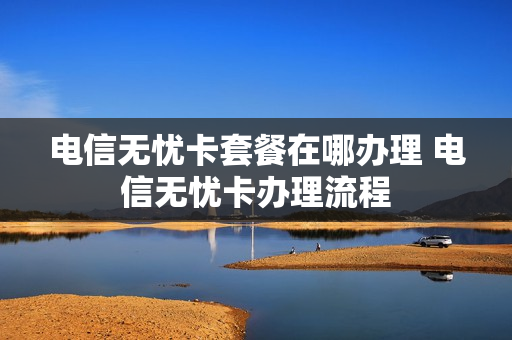 电信无忧卡套餐在哪办理 电信无忧卡办理流程