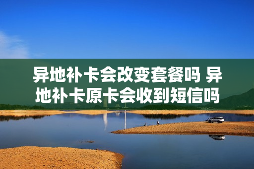 异地补卡会改变套餐吗 异地补卡原卡会收到短信吗