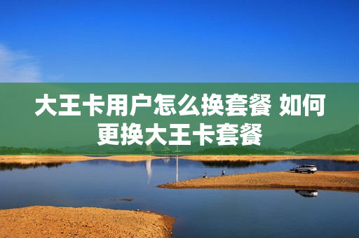 大王卡用户怎么换套餐 如何更换大王卡套餐