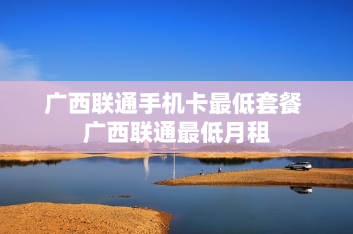 广西联通手机卡最低套餐 广西联通最低月租