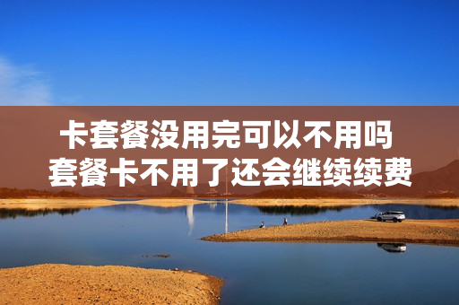 卡套餐没用完可以不用吗 套餐卡不用了还会继续续费嘛