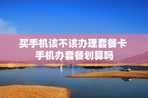 买手机该不该办理套餐卡 手机办套餐划算吗